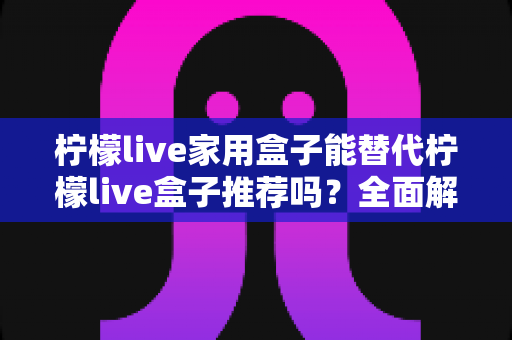 柠檬live家用盒子能替代柠檬live盒子推荐吗?全面解析家用盒子替代方案与选购指南 柠檬live家用盒子能替代柠檬live盒子推荐吗?全面解析家用盒子替代方案与选购指南