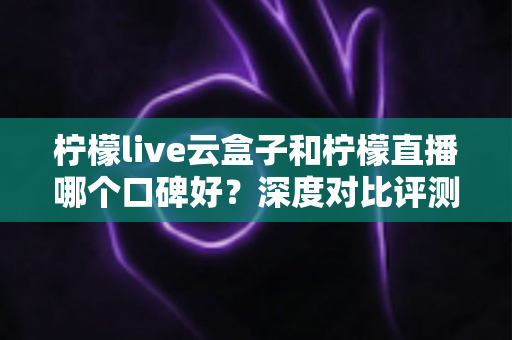 柠檬live云盒子和柠檬直播哪个口碑好?深度对比评测与选购避坑指南 柠檬live云盒子和柠檬直播哪个口碑好?深度对比评测与选购避坑指南
