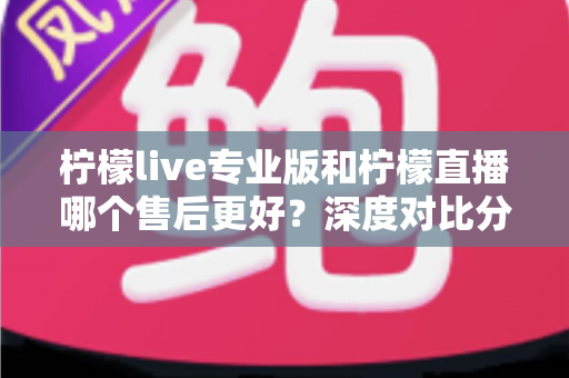 柠檬live专业版和柠檬直播哪个售后更好？深度对比分析与选购全攻略