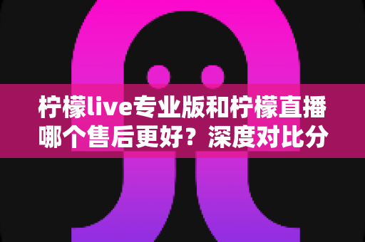 柠檬live专业版和柠檬直播哪个售后更好？深度对比分析与选购全攻略