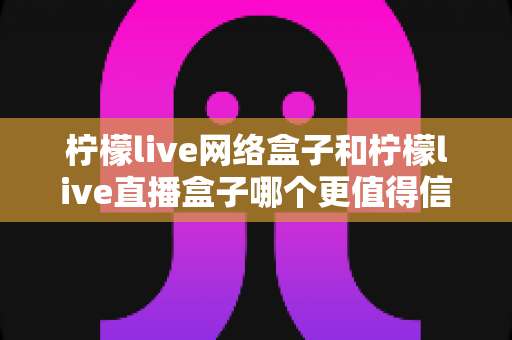 柠檬live网络盒子和柠檬live直播盒子哪个更值得信赖？全方位深度对比与选购避坑指南