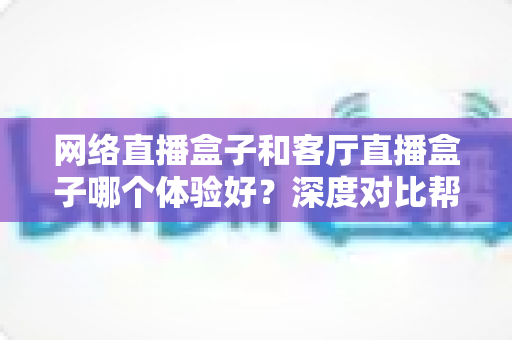 网络直播盒子和客厅直播盒子哪个体验好？深度对比帮你选对家庭娱乐装备