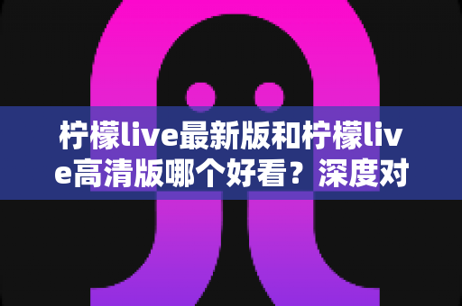 柠檬live最新版和柠檬live高清版哪个好看？深度对比评测帮你选出最佳观看体验