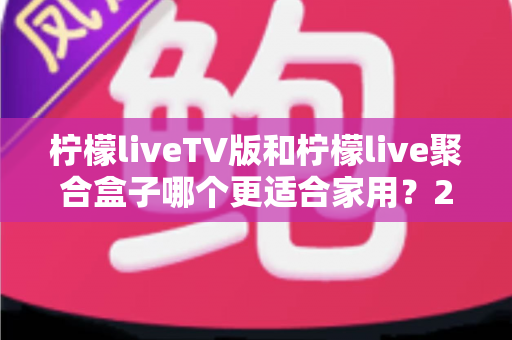 柠檬liveTV版和柠檬live聚合盒子哪个更适合家用？2025家庭观影方案深度对比指南