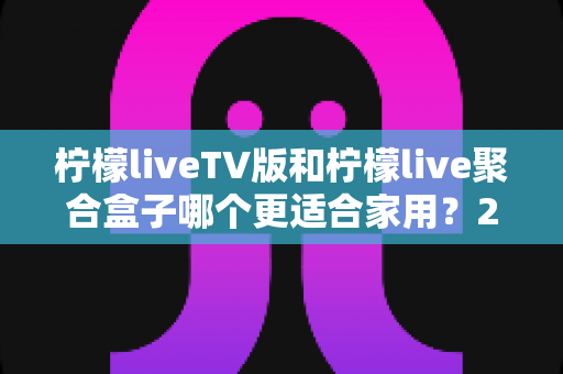 柠檬liveTV版和柠檬live聚合盒子哪个更适合家用？2025家庭观影方案深度对比指南
