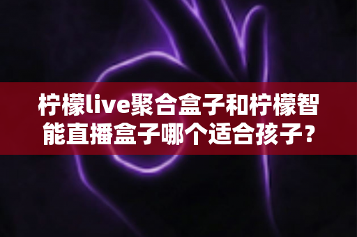柠檬live聚合盒子和柠檬智能直播盒子哪个适合孩子？——家长必读的选购对比与安全观看指南