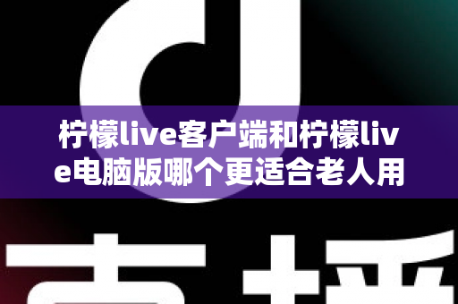 柠檬live客户端和柠檬live电脑版哪个更适合老人用？全方位对比分析帮您做出最佳选择