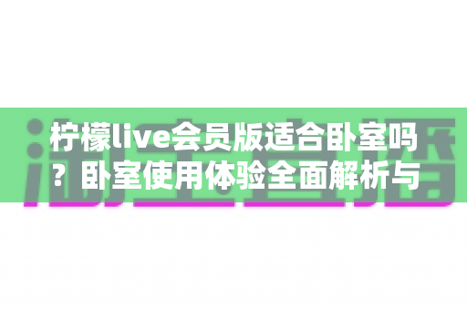 柠檬live会员版适合卧室吗?卧室使用体验全面解析与实用指南 柠檬live会员版适合卧室吗?卧室使用体验全面解析与实用指南