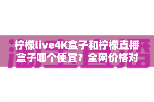 柠檬live4K盒子和柠檬直播盒子哪个便宜?全网价格对比与高性价比选购全攻略 柠檬live4K盒子和柠檬直播盒子哪个便宜?全网价格对比与高性价比选购全攻略