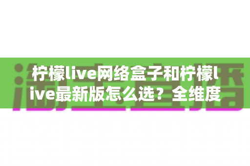 柠檬live网络盒子和柠檬live最新版怎么选？全维度对比分析与实用选购指南