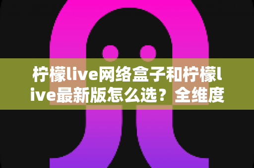 柠檬live网络盒子和柠檬live最新版怎么选？全维度对比分析与实用选购指南