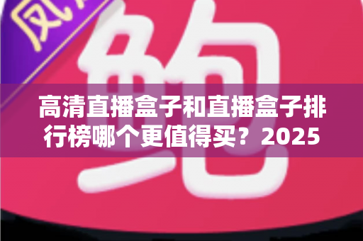 高清直播盒子和直播盒子排行榜哪个更值得买?2025年最新选购避坑指南与深度解析 高清直播盒子和直播盒子排行榜哪个更值得买?2025年最新选购避坑指南与深度解析