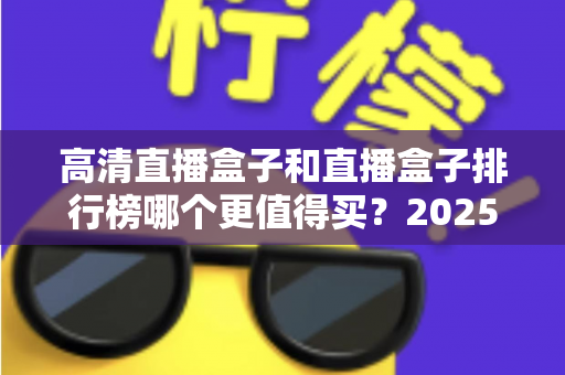 高清直播盒子和直播盒子排行榜哪个更值得买?2025年最新选购避坑指南与深度解析 高清直播盒子和直播盒子排行榜哪个更值得买?2025年最新选购避坑指南与深度解析