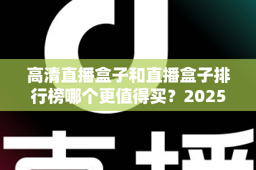 高清直播盒子和直播盒子排行榜哪个更值得买？2025年最新选购避坑指南与深度解析