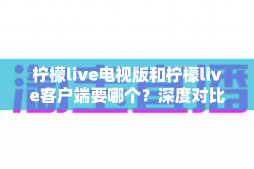 柠檬live电视版和柠檬live客户端要哪个？深度对比分析帮你一次选对版本