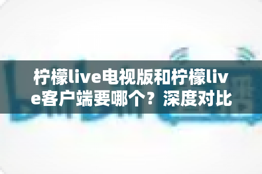 柠檬live电视版和柠檬live客户端要哪个？深度对比分析帮你一次选对版本