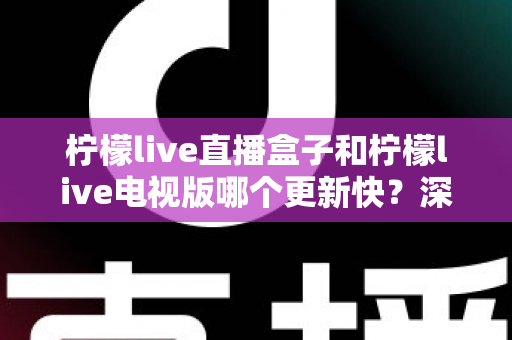 柠檬live直播盒子和柠檬live电视版哪个更新快？深度对比分析与使用全指南