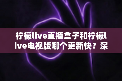 柠檬live直播盒子和柠檬live电视版哪个更新快？深度对比分析与使用全指南
