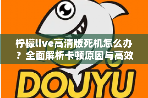 柠檬live高清版死机怎么办?全面解析卡顿原因与高效解决指南 柠檬live高清版死机怎么办?全面解析卡顿原因与高效解决指南