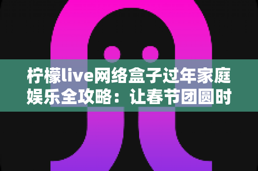 柠檬live网络盒子过年家庭娱乐全攻略：让春节团圆时光更有温度的客厅影音新体验