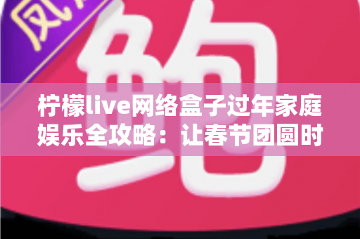 柠檬live网络盒子过年家庭娱乐全攻略：让春节团圆时光更有温度的客厅影音新体验