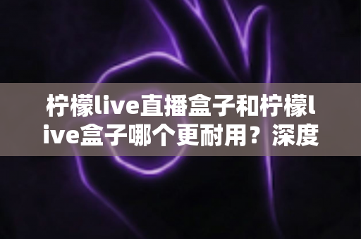 柠檬live直播盒子和柠檬live盒子哪个更耐用?深度对比评测与实用选购指南 柠檬live直播盒子和柠檬live盒子哪个更耐用?深度对比评测与实用选购指南