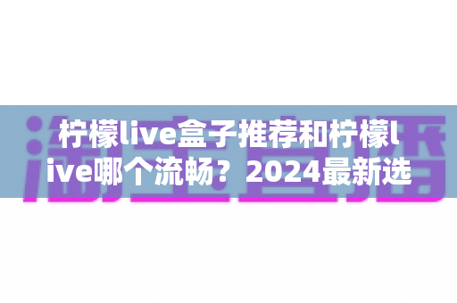 柠檬live盒子推荐和柠檬live哪个流畅?2024最新选购指南与流畅度优化全攻略 柠檬live盒子推荐和柠檬live哪个流畅?2024最新选购指南与流畅度优化全攻略
