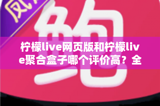 柠檬live网页版和柠檬live聚合盒子哪个评价高？全方位深度对比与使用指南