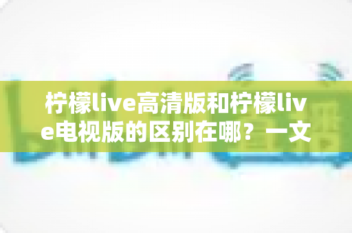 柠檬live高清版和柠檬live电视版的区别在哪?一文读懂两大版本核心差异与选购指南 柠檬live高清版和柠檬live电视版的区别在哪?一文读懂两大版本核心差异与选购指南