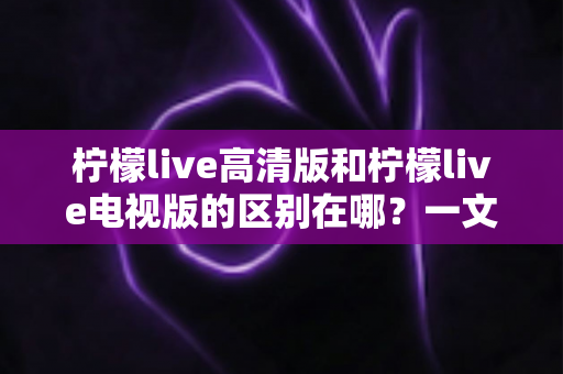 柠檬live高清版和柠檬live电视版的区别在哪?一文读懂两大版本核心差异与选购指南 柠檬live高清版和柠檬live电视版的区别在哪?一文读懂两大版本核心差异与选购指南
