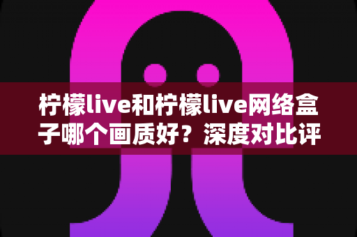 柠檬live和柠檬live网络盒子哪个画质好?深度对比评测助你选出更清晰的观影方案 柠檬live和柠檬live网络盒子哪个画质好?深度对比评测助你选出更清晰的观影方案