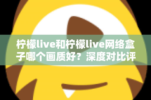 柠檬live和柠檬live网络盒子哪个画质好?深度对比评测助你选出更清晰的观影方案 柠檬live和柠檬live网络盒子哪个画质好?深度对比评测助你选出更清晰的观影方案