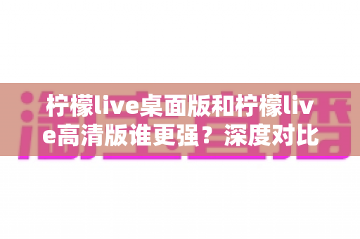 柠檬live桌面版和柠檬live高清版谁更强?深度对比评测助你找到最优选择 柠檬live桌面版和柠檬live高清版谁更强?深度对比评测助你找到最优选择