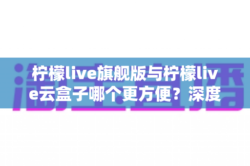 柠檬live旗舰版与柠檬live云盒子哪个更方便？深度对比评测帮你选对不踩坑