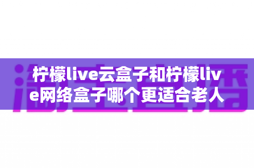 柠檬live云盒子和柠檬live网络盒子哪个更适合老人用?中老年家庭电视盒子深度对比与选购指南 柠檬live云盒子和柠檬live网络盒子哪个更适合老人用?中老年家庭电视盒子深度对比与选购指南