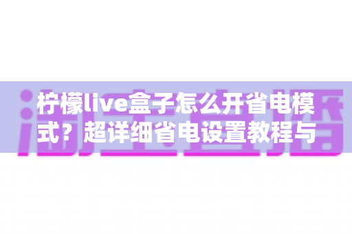 柠檬live盒子怎么开省电模式？超详细省电设置教程与实用技巧一网打尽
