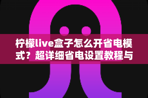 柠檬live盒子怎么开省电模式？超详细省电设置教程与实用技巧一网打尽