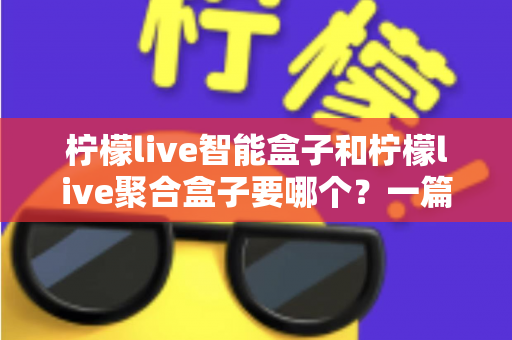 柠檬live智能盒子和柠檬live聚合盒子要哪个？一篇读懂差异的终极选购指南