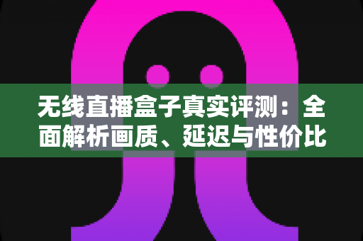 无线直播盒子真实评测：全面解析画质、延迟与性价比，帮你避坑选购