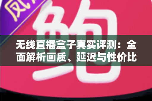 无线直播盒子真实评测：全面解析画质、延迟与性价比，帮你避坑选购