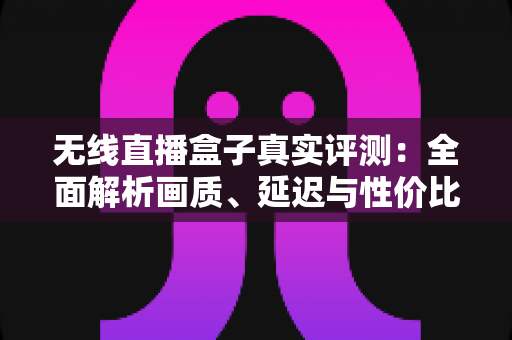 无线直播盒子真实评测：全面解析画质、延迟与性价比，帮你避坑选购