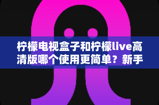 柠檬电视盒子和柠檬live高清版哪个使用更简单？新手快速上手全对比指南