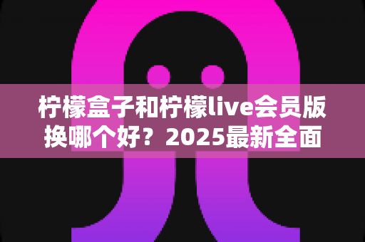 柠檬盒子和柠檬live会员版换哪个好？2025最新全面对比评测与选购避坑指南