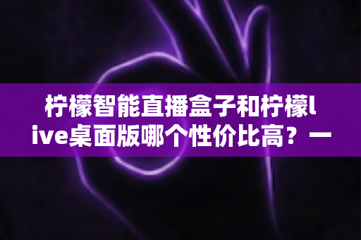 柠檬智能直播盒子和柠檬live桌面版哪个性价比高?一文读懂两者的差异与选购建议 柠檬智能直播盒子和柠檬live桌面版哪个性价比高?一文读懂两者的差异与选购建议