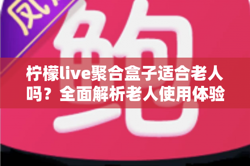 柠檬live聚合盒子适合老人吗?全面解析老人使用体验与选购指南 柠檬live聚合盒子适合老人吗?全面解析老人使用体验与选购指南