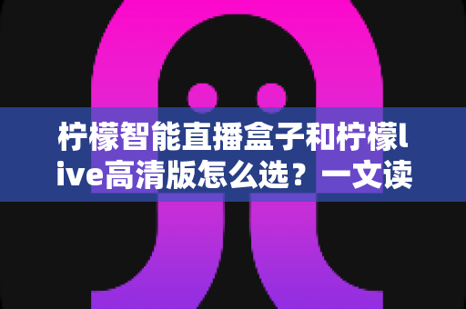 柠檬智能直播盒子和柠檬live高清版怎么选？一文读懂两者差异与最佳选购方案