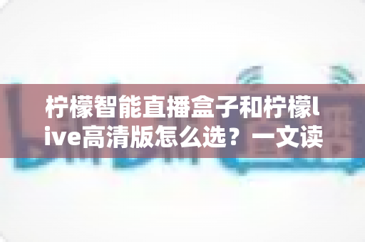 柠檬智能直播盒子和柠檬live高清版怎么选？一文读懂两者差异与最佳选购方案