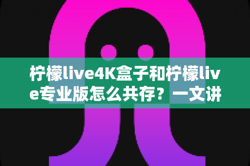 柠檬live4K盒子和柠檬live专业版怎么共存?一文讲透双版本安装方法与实用技巧 柠檬live4K盒子和柠檬live专业版怎么共存?一文讲透双版本安装方法与实用技巧