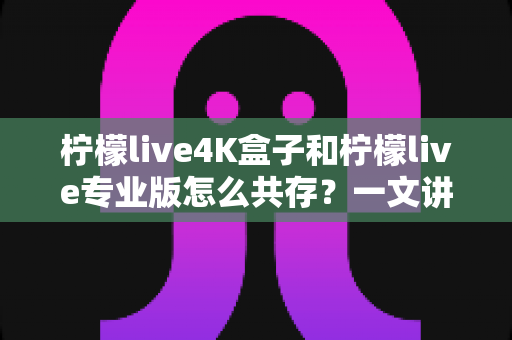 柠檬live4K盒子和柠檬live专业版怎么共存？一文讲透双版本安装方法与实用技巧