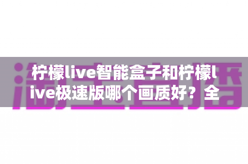 柠檬live智能盒子和柠檬live极速版哪个画质好?全面画质对比评测与选购指南 柠檬live智能盒子和柠檬live极速版哪个画质好?全面画质对比评测与选购指南